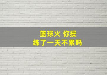 篮球火 你操练了一天不累吗